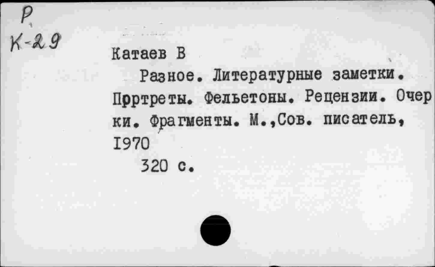 ﻿р
К-19
Катаев В
Разное. Литературные заметки.
Прртреты. Фельетоны. Рецензии. Очер ки. Фрагменты. М.,Сов. писатель, 1970
320 с.